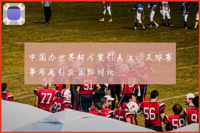 中国办世界杯方案引关注，足球赛事布局引发国际讨论