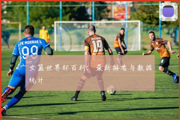 女篮世界杯百科:最新排名与数据统计