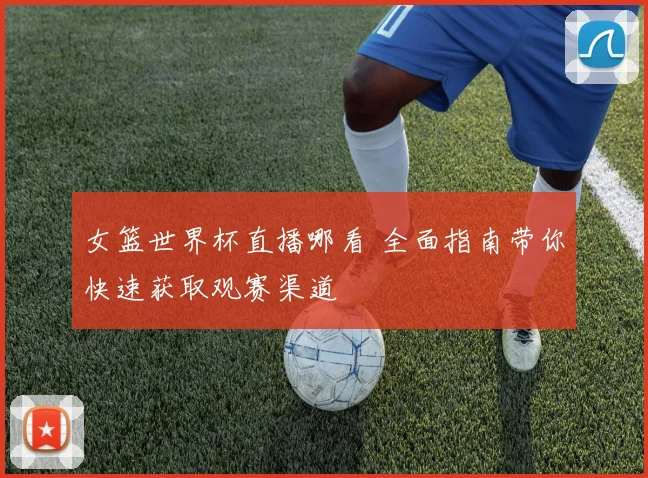 女篮世界杯直播哪看 全面指南带你快速获取观赛渠道