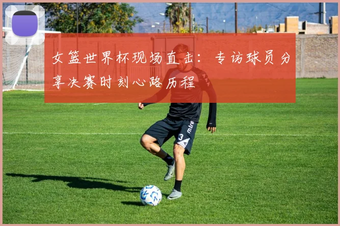 女篮世界杯现场直击:专访球员分享决赛时刻心路历程