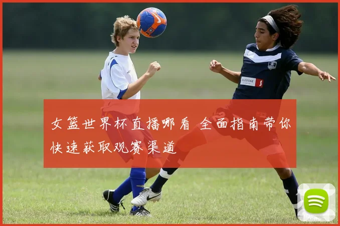 女篮世界杯直播哪看 全面指南带你快速获取观赛渠道