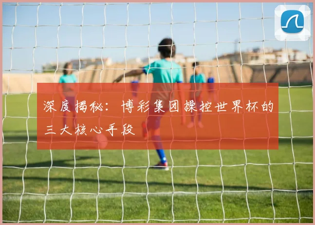 深度揭秘：博彩集团操控世界杯的三大核心手段