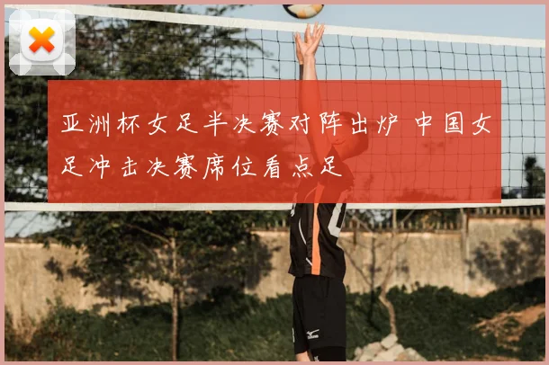 亚洲杯女足半决赛对阵出炉 中国女足冲击决赛席位看点足