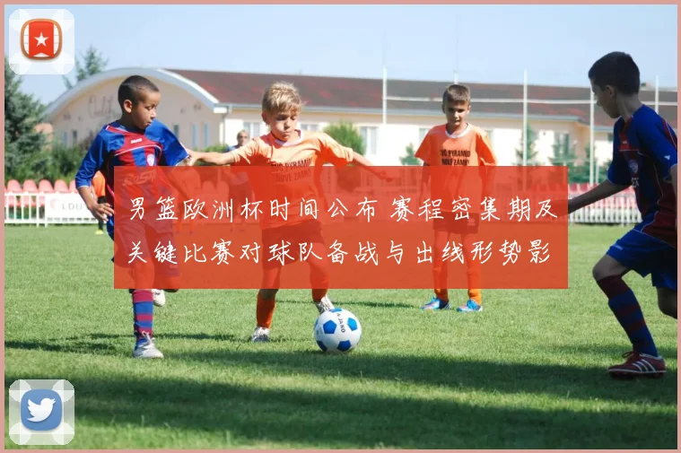 男篮欧洲杯时间公布 赛程密集期及关键比赛对球队备战与出线形势影响