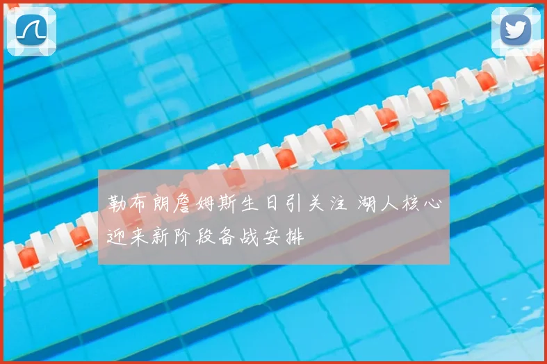 勒布朗詹姆斯生日引关注 湖人核心迎来新阶段备战安排