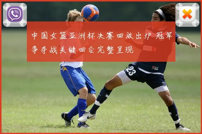 中国女篮亚洲杯决赛回放出炉 冠军争夺战关键回合完整呈现