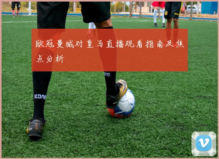 欧冠曼城对皇马直播观看指南及焦点分析