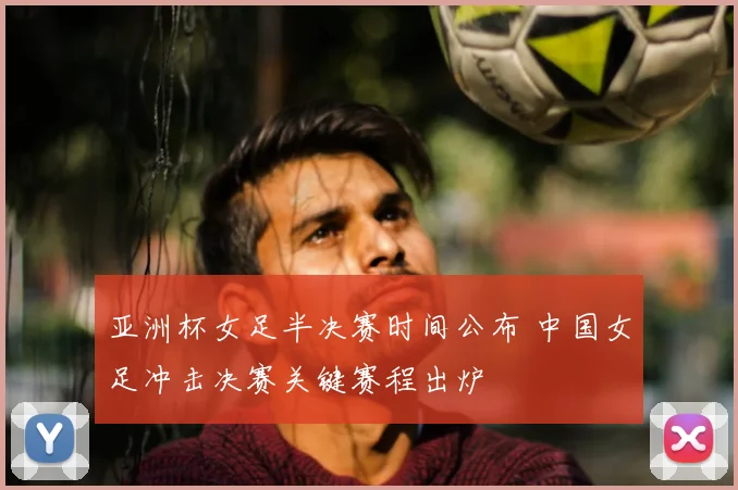 亚洲杯女足半决赛时间公布 中国女足冲击决赛关键赛程出炉