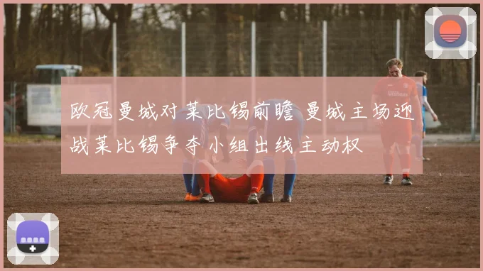 欧冠曼城对莱比锡前瞻 曼城主场迎战莱比锡争夺小组出线主动权