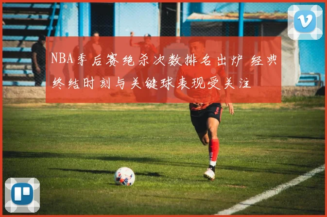 NBA季后赛绝杀次数排名出炉 经典终结时刻与关键球表现受关注