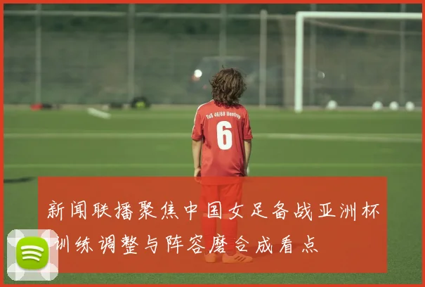 新闻联播聚焦中国女足备战亚洲杯 训练调整与阵容磨合成看点