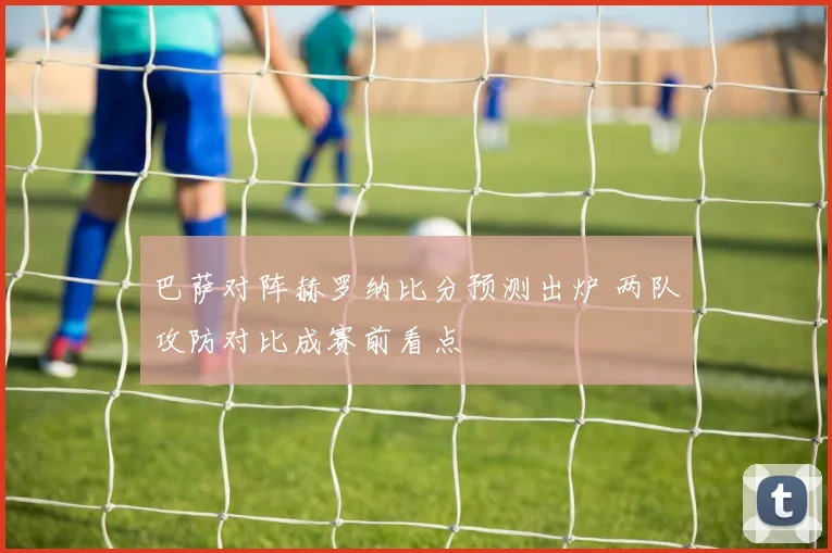 巴萨对阵赫罗纳比分预测出炉 两队攻防对比成赛前看点