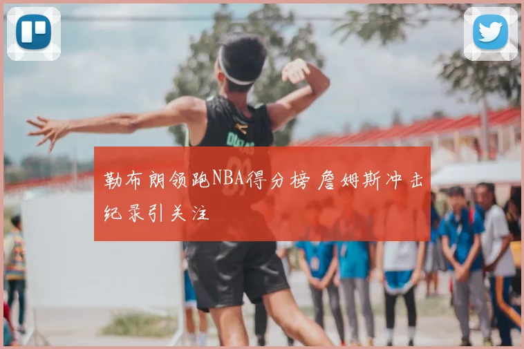 勒布朗领跑NBA得分榜 詹姆斯冲击纪录引关注