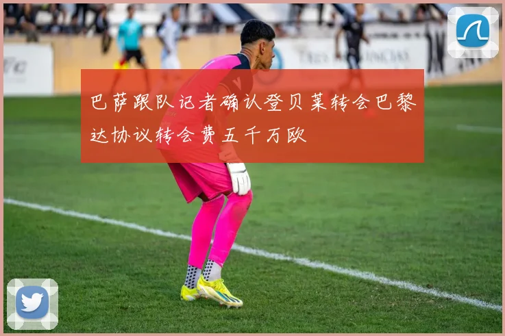 巴萨跟队记者确认登贝莱转会巴黎达协议转会费五千万欧