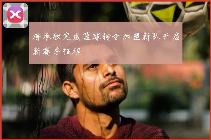 柳承敏完成篮球转会加盟新队开启新赛季征程