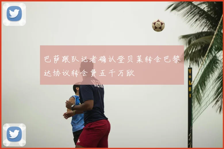 巴萨跟队记者确认登贝莱转会巴黎达协议转会费五千万欧