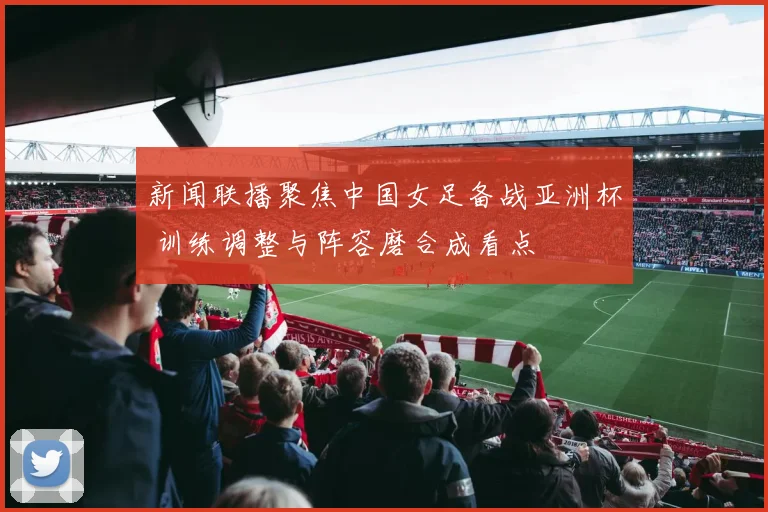 新闻联播聚焦中国女足备战亚洲杯 训练调整与阵容磨合成看点