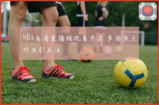 NBA高清直播线观看开启 多场焦点对决引关注