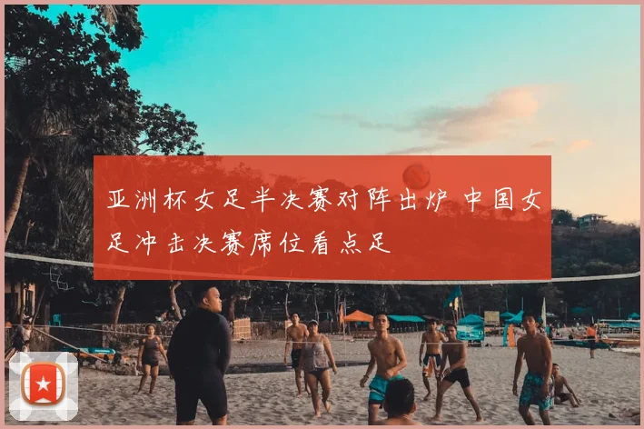 亚洲杯女足半决赛对阵出炉 中国女足冲击决赛席位看点足