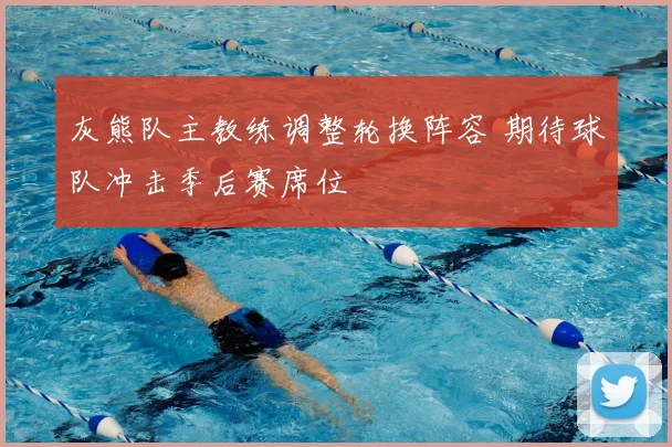灰熊队主教练调整轮换阵容 期待球队冲击季后赛席位