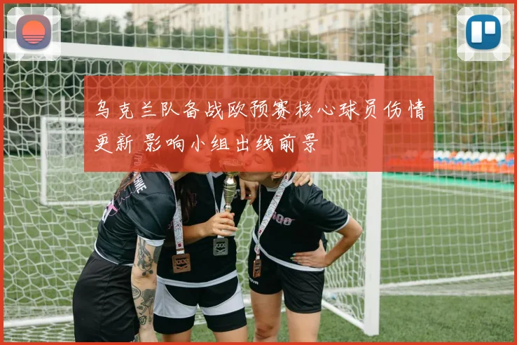 乌克兰队备战欧预赛核心球员伤情更新 影响小组出线前景