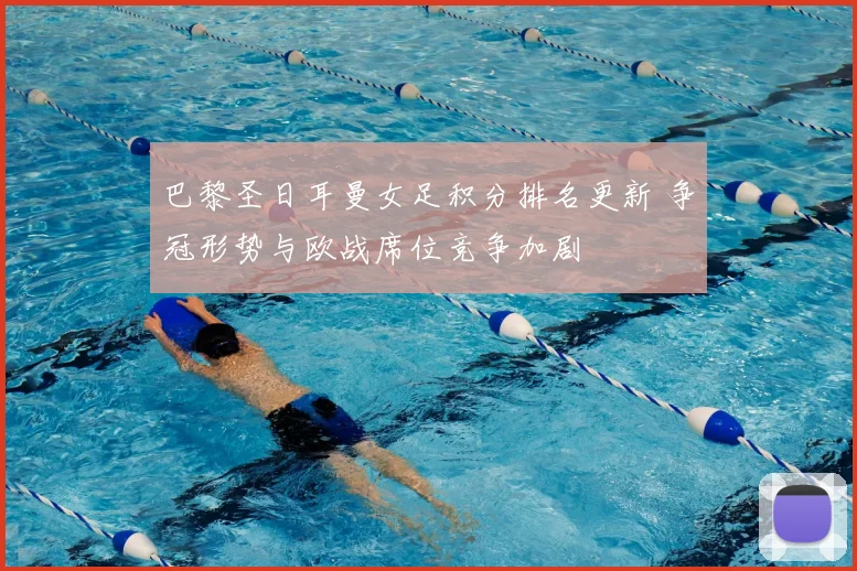 巴黎圣日耳曼女足积分排名更新 争冠形势与欧战席位竞争加剧