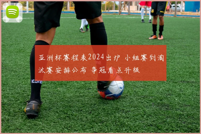 亚洲杯赛程表2024出炉 小组赛到淘汰赛安排公布 争冠看点升级