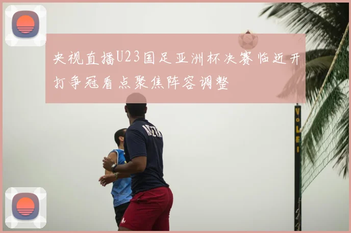 央视直播U23国足亚洲杯决赛临近开打争冠看点聚焦阵容调整
