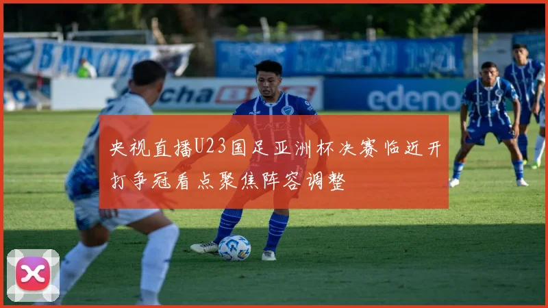 央视直播U23国足亚洲杯决赛临近开打争冠看点聚焦阵容调整