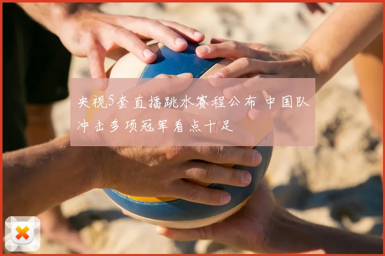 央视5套直播跳水赛程公布 中国队冲击多项冠军看点十足