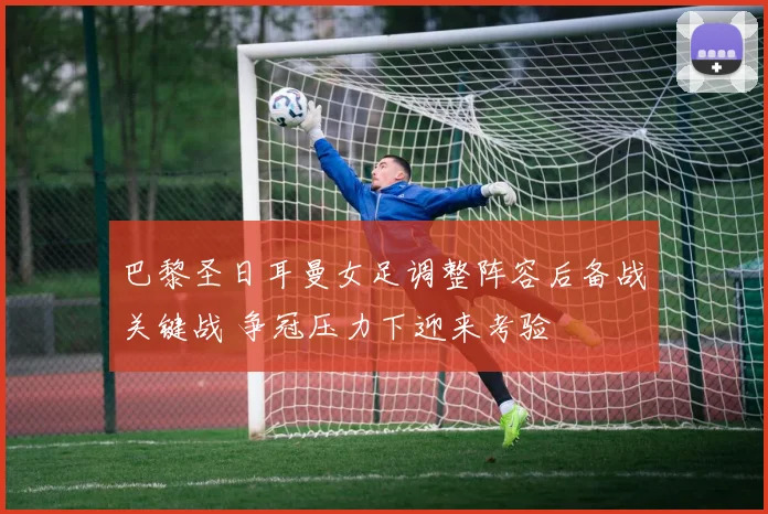 巴黎圣日耳曼女足调整阵容后备战关键战 争冠压力下迎来考验