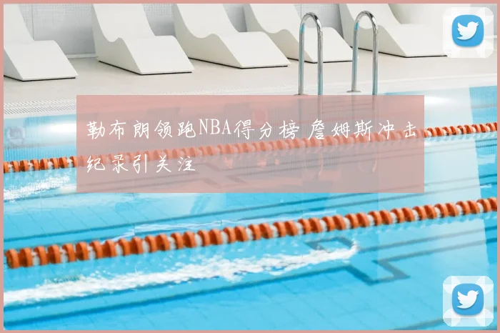 勒布朗领跑NBA得分榜 詹姆斯冲击纪录引关注