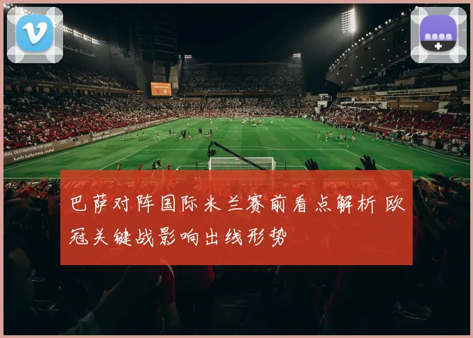 巴萨对阵国际米兰赛前看点解析 欧冠关键战影响出线形势