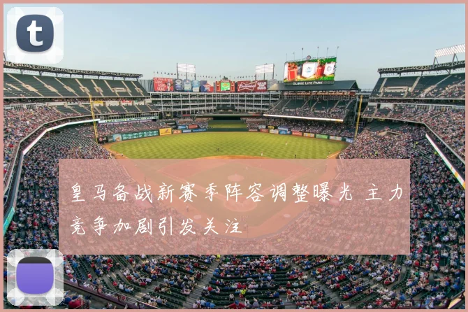 皇马备战新赛季阵容调整曝光 主力竞争加剧引发关注