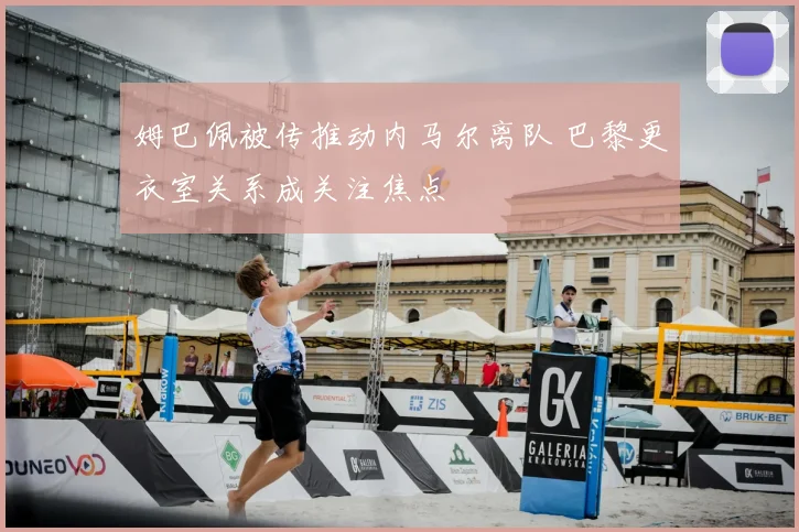 姆巴佩被传推动内马尔离队 巴黎更衣室关系成关注焦点