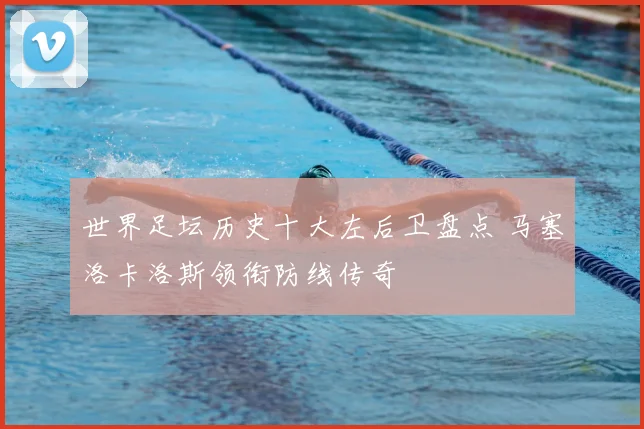 世界足坛历史十大左后卫盘点 马塞洛卡洛斯领衔防线传奇
