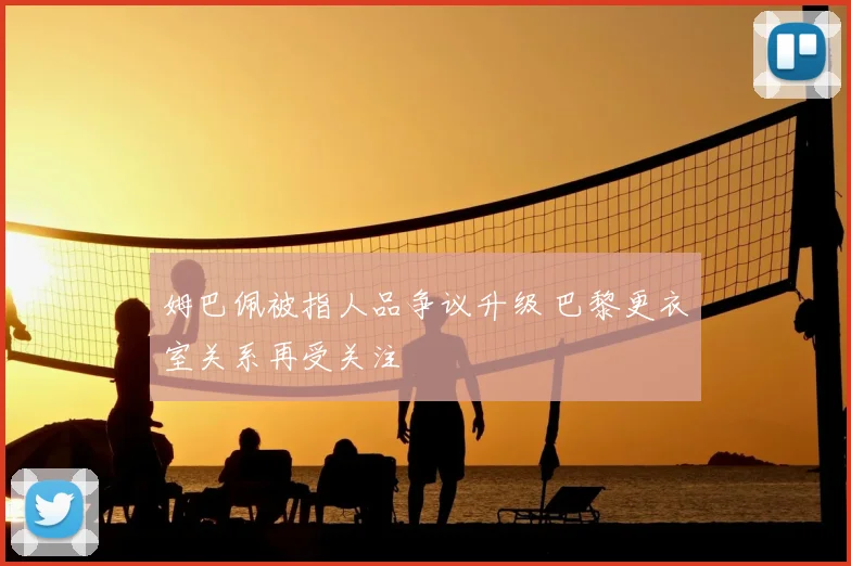 姆巴佩被指人品争议升级 巴黎更衣室关系再受关注