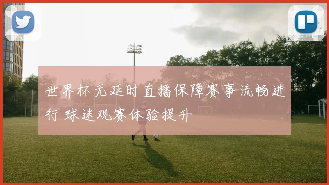 世界杯无延时直播保障赛事流畅进行 球迷观赛体验提升
