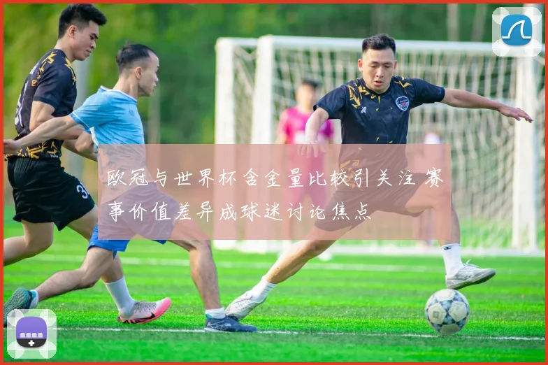 欧冠与世界杯含金量比较引关注 赛事价值差异成球迷讨论焦点