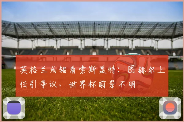 英格兰或错看索斯盖特：图赫尔上任引争议，世界杯前景不明