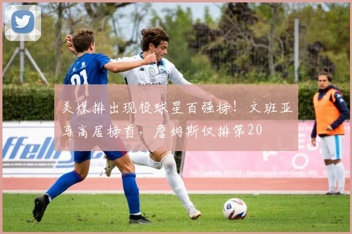 美媒排出现役球星百强榜!文班亚马高居榜首,詹姆斯仅排第20
