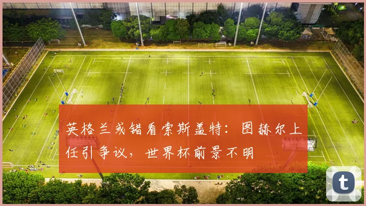 英格兰或错看索斯盖特：图赫尔上任引争议，世界杯前景不明