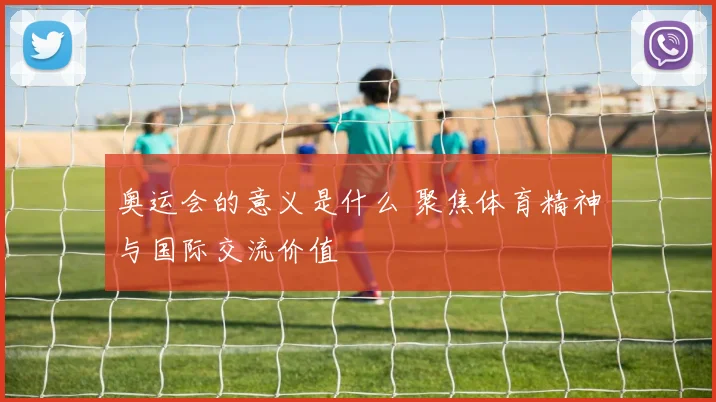 奥运会的意义是什么 聚焦体育精神与国际交流价值