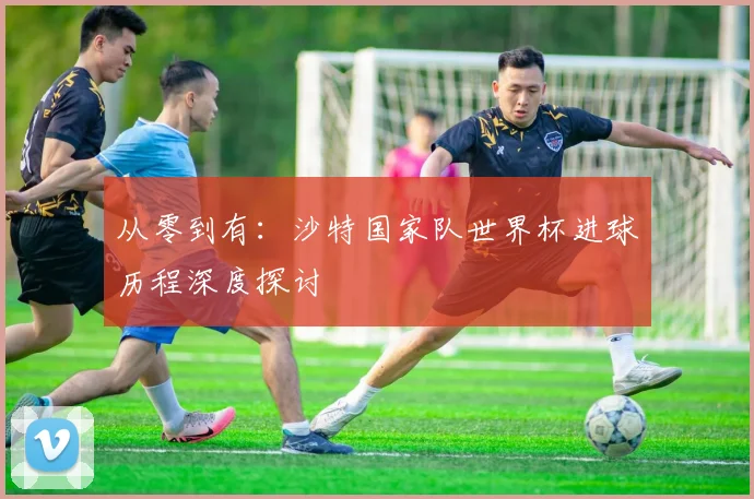 从零到有：沙特国家队世界杯进球历程深度探讨